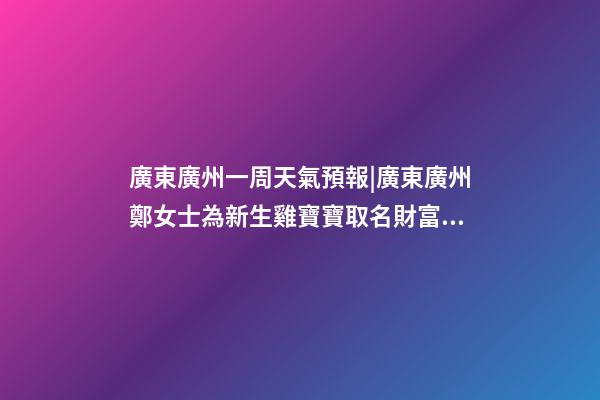 廣東廣州一周天氣預報|廣東廣州鄭女士為新生雞寶寶取名財富型套餐-第1張-公司起名-玄機派